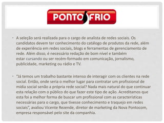 • A seleção será realizada para o cargo de analista de redes sociais. Os
candidatos devem ter conhecimento do catálogo de produtos da rede, além
de experiência em redes sociais, blogs e ferramentas de gerenciamento de
rede. Além disso, é necessário redação de bom nível e também
estar cursando ou ser recém-formado em comunicação, jornalismo,
publicidade, marketing ou rádio e TV.
• “Já temos um trabalho bastante intenso de interagir com os clientes na rede
social. Então, onde seria o melhor lugar para contratar um profissional de
mídia social senão a própria rede social? Nada mais natural do que continuar
esta relação com o público do que fazer este tipo de ação. Acreditamos que
esta foi a melhor forma de buscar um profissional com as características
necessárias para o cargo, que tivesse conhecimento e traquejo em redes
sociais”, avaliou Vicente Rezende, diretor de marketing da Nova Pontocom,
empresa responsável pelo site da companhia.
 