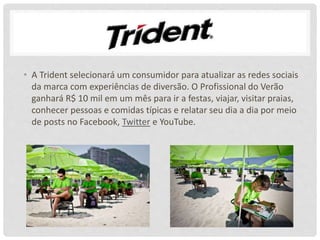 • A Trident selecionará um consumidor para atualizar as redes sociais
da marca com experiências de diversão. O Profissional do Verão
ganhará R$ 10 mil em um mês para ir a festas, viajar, visitar praias,
conhecer pessoas e comidas típicas e relatar seu dia a dia por meio
de posts no Facebook, Twitter e YouTube.
 