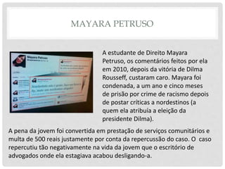 MAYARA PETRUSO
A estudante de Direito Mayara
Petruso, os comentários feitos por ela
em 2010, depois da vitória de Dilma
Rousseff, custaram caro. Mayara foi
condenada, a um ano e cinco meses
de prisão por crime de racismo depois
de postar críticas a nordestinos (a
quem ela atribuía a eleição da
presidente Dilma).
A pena da jovem foi convertida em prestação de serviços comunitários e
multa de 500 reais justamente por conta da repercussão do caso. O caso
repercutiu tão negativamente na vida da jovem que o escritório de
advogados onde ela estagiava acabou desligando-a.
 