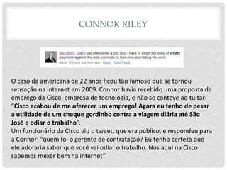 CONNOR RILEY
O caso da americana de 22 anos ficou tão famoso que se tornou
sensação na internet em 2009. Connor havia recebido uma proposta de
emprego da Cisco, empresa de tecnologia, e não se conteve ao tuitar:
“Cisco acabou de me oferecer um emprego! Agora eu tenho de pesar
a utilidade de um cheque gordinho contra a viagem diária até São
José e odiar o trabalho”.
Um funcionário da Cisco viu o tweet, que era público, e respondeu para
a Connor: “quem foi o gerente de contratação? Eu tenho certeza que
ele adoraria saber que você vai odiar o trabalho. Nós aqui na Cisco
sabemos mexer bem na internet”.
 