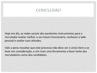 CONCLUSÃO
Hoje em dia, as redes sociais são excelentes instrumentos para o
recrutador avaliar melhor o seu futuro funcionário, conhecer o lado
pessoal e avaliar suas atitudes.
Vale a pena ressaltar que este processo não deve ser o único item a se
levar em consideração, e sim mais uma ferramenta a favor tanto dos
recrutadores como dos candidatos.
 