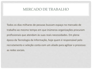MERCADO DE TRABALHO
Todos os dias milhares de pessoas buscam espaço no mercado de
trabalho ao mesmo tempo em que inúmeras organizações procuram
profissionais que atendam às suas reais necessidades. Em plena
época da Tecnologia da Informação, hoje quem é responsável pelo
recrutamento e seleção conta com um aliado para agilizar o processo:
as redes sociais.
 