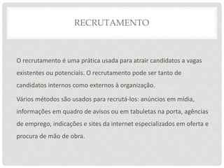 RECRUTAMENTO
O recrutamento é uma prática usada para atrair candidatos a vagas
existentes ou potenciais. O recrutamento pode ser tanto de
candidatos internos como externos à organização.
Vários métodos são usados para recrutá-los: anúncios em mídia,
informações em quadro de avisos ou em tabuletas na porta, agências
de emprego, indicações e sites da internet especializados em oferta e
procura de mão de obra.
 