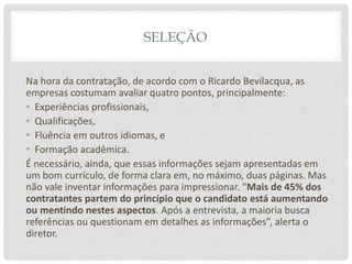SELEÇÃO
Na hora da contratação, de acordo com o Ricardo Bevilacqua, as
empresas costumam avaliar quatro pontos, principalmente:
• Experiências profissionais,
• Qualificações,
• Fluência em outros idiomas, e
• Formação acadêmica.
É necessário, ainda, que essas informações sejam apresentadas em
um bom currículo, de forma clara em, no máximo, duas páginas. Mas
não vale inventar informações para impressionar. “Mais de 45% dos
contratantes partem do princípio que o candidato está aumentando
ou mentindo nestes aspectos. Após a entrevista, a maioria busca
referências ou questionam em detalhes as informações”, alerta o
diretor.
 