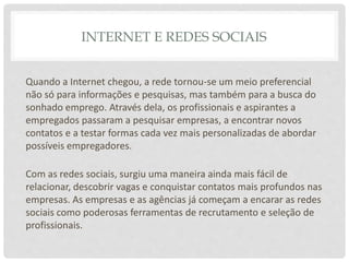 INTERNET E REDES SOCIAIS
Quando a Internet chegou, a rede tornou-se um meio preferencial
não só para informações e pesquisas, mas também para a busca do
sonhado emprego. Através dela, os profissionais e aspirantes a
empregados passaram a pesquisar empresas, a encontrar novos
contatos e a testar formas cada vez mais personalizadas de abordar
possíveis empregadores.
Com as redes sociais, surgiu uma maneira ainda mais fácil de
relacionar, descobrir vagas e conquistar contatos mais profundos nas
empresas. As empresas e as agências já começam a encarar as redes
sociais como poderosas ferramentas de recrutamento e seleção de
profissionais.
 