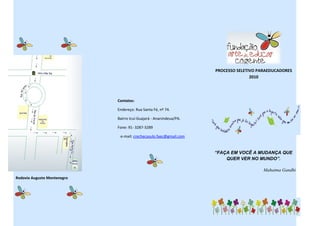 PROCESSO SELETIVO PARAEDUCADORES
                                                                                   2010




                             Contatos:

                             Endereço: Rua Santa Fé, nº 74.

                             Bairro Icuí-Guajará - Ananindeua/PA.

                             Fone: 91- 3287-3289

                              e-mail: crechecasulo.faec@gmail.com


                                                                    “FAÇA EM VOCÊ A MUDANÇA QUE
                                                                        QUER VER NO MUNDO”.

                                                                                        Mahatma Gandhi
Rodovia Augusto Montenegro
 