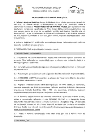 1
PREFEITURA MUNICIPAL DE BIRIGUI-SP
PROCESSO SELETIVO EDITAL 061/2015
EDITAL DO
PROCESSO SELETIVO - EDITAL Nº 061/2015
A Prefeitura Municipal de Birigui, Estado de São Paulo, torna público que realizará através do
INSTITUTO EXCELÊNCIA LTDA-ME, na forma prevista no artigo 37 da Constituição Federal a
abertura de inscrições ao PROCESSO SELETIVO DE PROVAS E TÍTULOS, para o preenchimento
das funções temporárias especificadas no Anexo I deste Edital, eventuais substituições e as
que vagarem dentro do prazo de sua validade, providos pelo Regime Estatuído pela Lei
Municipal nº 5.134, de 10 de fevereiro de 2009 e Lei Complementar nº 32, de 17 de setembro
de 2010, regendo-se, em todas as suas fases, pelas normas, requisitos e condições deste Edital
e seus anexos.
A realização do PROCESSO SELETIVO foi autorizada pelo Senhor Prefeito Municipal, conforme
despacho exarado em processo próprio.
O PROCESSO SELETIVO será regido pelas instruções a seguir:
1. DAS DISPOSIÇÕES PRELIMINARES:
1.1 - O presente PROCESSO SELETIVO será regido pelas instruções especiais constantes do
presente Edital elaborado em conformidade com os ditames das Legislações Federal e
Municipal vigentes e pertinentes.
1.2 – As funções, as quantidades de vagas e os valores das inscrições encontram-se no Anexo I
do presente Edital.
1.3 - As atribuições que caracterizam cada cargo estão descritas no Anexo II do presente Edital.
1.4 - O PROCESSO SELETIVO compreenderá a aplicação de Prova Escrita Objetiva de caráter
classificatório e eliminatório e Títulos.
1.5 - As provas serão realizadas na cidade de Birigui/SP/ou em outras cidades, ao redor desta,
caso seja necessário, por definição conjunta da Prefeitura Municipal de Birigui e da empresa
organizadora Instituto Excelência Ltda - ME, não assumindo, entretanto, qualquer
responsabilidade quanto ao transporte e alojamento desses candidatos..
1.6 - É de inteira responsabilidade do candidato acompanhar a publicação de todos os atos,
editais e comunicados referentes a este PROCESSO SELETIVO e a divulgação desses
documentos no quadro de avisos da Secretaria Municipal de Educação de Birigui-SP, localizada
na Rua Siqueira Campos, nº 362, Centro, Birigui/SP, em jornal com circulação no município
(Folha da Região) e na Internet, nos endereços eletrônicos www.birigui.sp.gov.br/educacao e
www.institutoexcelenciapr.com.br.
1.7 - Todos os horários referenciados neste edital terão por base o horário oficial de
Brasília/DF.
2 - DAS INSCRIÇÕES:
 