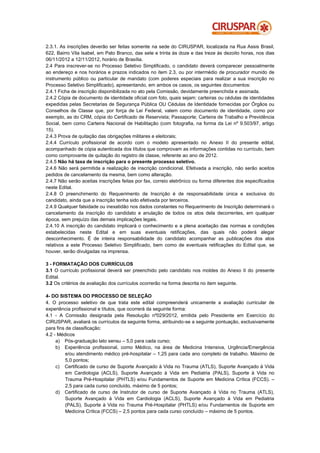 2.3.1. As inscrições deverão ser feitas somente na sede do CIRUSPAR, localizada na Rua Assis Brasil,
622, Bairro Vila Isabel, em Pato Branco, das sete e trinta às doze e das treze às dezoito horas, nos dias
06/11/2012 a 12/11/2012, horário de Brasília.
2.4 Para inscrever-se no Processo Seletivo Simplificado, o candidato deverá comparecer pessoalmente
ao endereço e nos horários e prazos indicados no item 2.3, ou por intermédio de procurador munido de
instrumento público ou particular de mandato (com poderes especiais para realizar a sua inscrição no
Processo Seletivo Simplificado), apresentando, em ambos os casos, os seguintes documentos:
2.4.1 Ficha de inscrição disponibilizada no ato pela Comissão, devidamente preenchida e assinada.
2.4.2 Cópia de documento de identidade oficial com foto, quais sejam: carteiras ou cédulas de identidades
expedidas pelas Secretarias de Segurança Pública OU Cédulas de Identidade fornecidas por Órgãos ou
Conselhos de Classe que, por força de Lei Federal, valem como documento de identidade, como por
exemplo, as do CRM, cópia do Certificado de Reservista; Passaporte; Carteira de Trabalho e Previdência
Social, bem como Carteira Nacional de Habilitação (com fotografia, na forma da Lei nº 9.503/97, artigo
15).
2.4.3 Prova de quitação das obrigações militares e eleitorais;
2.4.4 Currículo profissional de acordo com o modelo apresentado no Anexo II do presente edital,
acompanhado de cópia autenticada dos títulos que comprovam as informações contidas no currículo, bem
como comprovante de quitação do registro de classe, referente ao ano de 2012.
2.4.5 Não há taxa de inscrição para o presente processo seletivo.
2.4.6 Não será permitida a realização de inscrição condicional. Efetivada a inscrição, não serão aceitos
pedidos de cancelamento da mesma, bem como alteração.
2.4.7 Não serão aceitas inscrições feitas por fax, correio eletrônico ou forma diferentes dos especificados
neste Edital.
2.4.8 O preenchimento do Requerimento de Inscrição é de responsabilidade única e exclusiva do
candidato, ainda que a inscrição tenha sido efetivada por terceiros.
2.4.9 Qualquer falsidade ou inexatidão nos dados constantes no Requerimento de Inscrição determinará o
cancelamento da inscrição do candidato e anulação de todos os atos dela decorrentes, em qualquer
época, sem prejuízo das demais implicações legais.
2.4.10 A inscrição do candidato implicará o conhecimento e a plena aceitação das normas e condições
estabelecidas neste Edital e em suas eventuais retificações, das quais não poderá alegar
desconhecimento. É de inteira responsabilidade do candidato acompanhar as publicações dos atos
relativos a este Processo Seletivo Simplificado, bem como de eventuais retificações do Edital que, se
houver, serão divulgadas na imprensa.

3 - FORMATAÇÃO DOS CURRÍCULOS
3.1 O currículo profissional deverá ser preenchido pelo candidato nos moldes do Anexo II do presente
Edital.
3.2 Os critérios de avaliação dos currículos ocorrerão na forma descrita no item seguinte.

4- DO SISTEMA DO PROCESSO DE SELEÇÃO
4. O processo seletivo de que trata este edital compreenderá unicamente a avaliação curricular de
experiência profissional e títulos, que ocorrerá da seguinte forma:
4.1 - A Comissão designada pela Resolução nº029/2012, emitida pelo Presidente em Exercício do
CIRUSPAR, avaliará os currículos da seguinte forma, atribuindo-se a seguinte pontuação, exclusivamente
para fins de classificação:
4.2 - Médicos
     a) Pós-graduação lato sensu – 5,0 para cada curso;
     b) Experiência profissional, como Médico, na área de Medicina Intensiva, Urgência/Emergência
          e/ou atendimento médico pré-hospitalar – 1,25 para cada ano completo de trabalho. Máximo de
          5,0 pontos;
     c) Certificado de curso de Suporte Avançado à Vida no Trauma (ATLS), Suporte Avançado à Vida
          em Cardiologia (ACLS), Suporte Avançado à Vida em Pediatria (PALS), Suporte à Vida no
          Trauma Pré-Hospitalar (PHTLS) e/ou Fundamentos de Suporte em Medicina Crítica (FCCS). –
          2,5 para cada curso concluído, máximo de 5 pontos;
     d) Certificado de curso de Instrutor de curso de Suporte Avançado à Vida no Trauma (ATLS),
          Suporte Avançado à Vida em Cardiologia (ACLS), Suporte Avançado à Vida em Pediatria
          (PALS), Suporte à Vida no Trauma Pré-Hospitalar (PHTLS) e/ou Fundamentos de Suporte em
          Medicina Crítica (FCCS) – 2,5 pontos para cada curso concluído – máximo de 5 pontos.
 