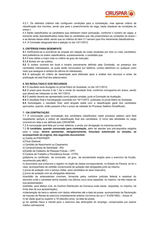 4.2.1: Os referidos critérios não configuram condições para a contratação, mas apenas critério de
classificação dos inscritos, sendo que para o preenchimento da vaga, basta obedecer às condições do
anexo I.
4.3 Serão classificados os candidatos que obtiverem maior pontuação, conforme o número de vagas, e
somente serão desclassificados nesta fase os candidatos que não preencherem as condições do anexo I
e as demais desse edital, sendo que os critérios do item 3.1 servem para fins meramente classificatórios.
4.4. A Comissão designada fará a seleção no dia 13/11/2012.

5. CRITÉRIOS PARA DESEMPATE
5.1 Verificando-se a ocorrência de empate em relação às notas recebidas por dois ou mais candidatos,
terá preferência na ordem classificatória, sucessivamente, o candidato que:
5.1.1 tiver obtido a maior nota no critério de grau de instrução.
5.1.2 Sorteio em ato público.
5.2 O sorteio ocorrerá em local e horário previamente definido pela Comissão, na presença dos
candidatos interessados, os quais serão convocados por telefone, correio eletrônico ou qualquer outro
meio que assegure a certeza da ciência do interessado.
5.3 A aplicação do critério de desempate será efetivada após a análise dos recursos e antes da
publicação da lista final dos selecionados

6. DO RESULTADO E DOS RECURSOS
6.1 O resultado será divulgado no jornal Diário do Sudoeste, no dia 14/11/2012.
6.2 O prazo para recurso é de 1 dia a contar do resultado final, conforme cronograma em anexo, sendo
que deverá ser interposto no dia 16/11/2012.
6.3 O pedido deverá ser apresentado como petição simples, junto à Comissão de Avaliação.
6.4 O resultado final e homologação ocorrerão em 19/11/2012, publicado no jornal Diário do Sudoeste.
6.5 Homologado o resultado final, será lançado edital com a classificação geral dos candidatos
aprovados, quando, então passará a fluir o prazo de validade do Processo Seletivo Simplificado.

7 - DA CONTRATAÇÃO
7.1 A convocação para contratação dos candidatos classificados neste processo seletivo será feita
respeitando sempre a ordem de classificação final dos candidatos. O início das atividades no cargo
ocorrerá em data a ser definida pelo CIRUSPAR.
7.2 A convocação será feita por e-mail, telefone, e ainda, por divulgação na imprensa escrita.
7.3 O candidato, quando convocado para contratação, além de atender aos pré-requisitos exigidos
para o cargo, deverá apresentar, obrigatoriamente, fotocópia autenticada ou simples, se
acompanhado do original, dos seguintes documentos:
a) Cartão do PIS/PASEP;
b)Título Eleitoral;
c) Certidão de Nascimento ou Casamento;
d) Carteira/Cédula de Identidade - RG;
e)Cartão de Cadastro de Pessoas Físicas – CPF;
f) Carteira de Trabalho e Previdência Social - CTPS;
g)diploma ou certificado de conclusão do grau de escolaridade exigido para o exercício da função,
reconhecido pelo MEC;
h) documento que comprove o registro no órgão de classe correspondente, no Estado do Paraná, se for o
caso, acompanhado de certidão comprovante de quitação das obrigações junto ao mesmo;
i) prova de quitação com o serviço militar, para candidatos do sexo masculino;
j) prova de quitação com as obrigações eleitorais;
k)certidão de antecedentes criminais, fornecida pelos cartórios judiciais federal e estadual do
domicílio onde o candidato tenha residido nos últimos cinco anos expedida, no máximo, há três meses de
sua apresentação).
l)certidão, para efeitos civis, do Cartório Distribuidor da Comarca onde resida (expedida, no máximo, há
trinta dias de sua apresentação);
m)declaração de bens e valores com dados referentes até a data da posse, acompanhada da Declaração
de Imposto de Renda do exercício imediatamente anterior (na forma da Lei n.º 8.429/1992); - Anexo III
n) ter idade igual ou superior a 18 (dezoito) anos, na data da posse;
g) ter aptidão física e mental para o exercício das atribuições do emprego, comprovadas por exame
médico admissional;
 