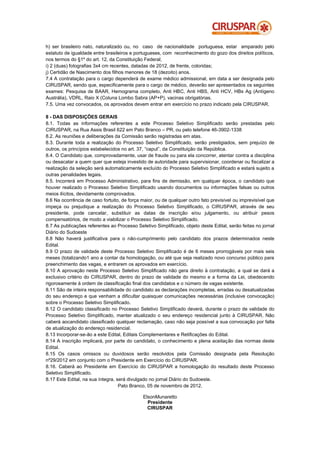 h) ser brasileiro nato, naturalizado ou, no caso de nacionalidade portuguesa, estar amparado pelo
estatuto de igualdade entre brasileiros e portugueses, com reconhecimento do gozo dos direitos políticos,
nos termos do §1º do art. 12, da Constituição Federal;
i) 2 (duas) fotografias 3x4 cm recentes, datadas de 2012, de frente, coloridas;
j) Certidão de Nascimento dos filhos menores de 18 (dezoito) anos.
7.4 A contratação para o cargo dependerá de exame médico admissional, em data a ser designada pelo
CIRUSPAR, sendo que, especificamente para o cargo de médico, deverão ser apresentados os seguintes
exames: Pesquisa de BAAR, Hemograma completo, Anti HBC, Anti HBS, Anti HCV, HBs Ag (Antígeno
Austrália), VDRL, Raio X (Coluna Lombo Sabra (AP+P), vacinas obrigatórias.
7.5. Uma vez convocados, os aprovados devem entrar em exercício no prazo indicado pela CIRUSPAR.

8 - DAS DISPOSIÇÕES GERAIS
8.1. Todas as informações referentes a este Processo Seletivo Simplificado serão prestadas pelo
CIRUSPAR, na Rua Assis Brasil 622 em Pato Branco – PR, ou pelo telefone 46-3902-1338
8.2. As reuniões e deliberações da Comissão serão registradas em atas.
8.3. Durante toda a realização do Processo Seletivo Simplificado, serão prestigiados, sem prejuízo de
outros, os princípios estabelecidos no art. 37, “caput”, da Constituição da República.
8.4. O Candidato que, comprovadamente, usar de fraude ou para ela concorrer, atentar contra a disciplina
ou desacatar a quem quer que esteja investido de autoridade para supervisionar, coordenar ou fiscalizar a
realização da seleção será automaticamente excluído do Processo Seletivo Simplificado e estará sujeito a
outras penalidades legais.
8.5. Incorrerá em Processo Administrativo, para fins de demissão, em qualquer época, o candidato que
houver realizado o Processo Seletivo Simplificado usando documentos ou informações falsas ou outros
meios ilícitos, devidamente comprovados.
8.6 Na ocorrência de caso fortuito, de força maior, ou de qualquer outro fato previsível ou imprevisível que
impeça ou prejudique a realização do Processo Seletivo Simplificado, o CIRUSPAR, através de seu
presidente, pode cancelar, substituir as datas de inscrição e/ou julgamento, ou atribuir pesos
compensatórios, de modo a viabilizar o Processo Seletivo Simplificado.
8.7 As publicações referentes ao Processo Seletivo Simplificado, objeto deste Edital, serão feitas no jornal
Diário do Sudoeste
8.8 Não haverá justificativa para o não-cumprimento pelo candidato dos prazos determinados neste
Edital.
8.9 O prazo de validade deste Processo Seletivo Simplificado é de 6 meses prorrogáveis por mais seis
meses (totalizando1 ano a contar da homologação, ou até que seja realizado novo concurso público para
preenchimento das vagas, e entrarem os aprovados em exercício.
8.10 A aprovação neste Processo Seletivo Simplificado não gera direito à contratação, a qual se dará a
exclusivo critério do CIRUSPAR, dentro do prazo de validade do mesmo e a forma da Lei, obedecendo
rigorosamente à ordem de classificação final dos candidatos e o número de vagas existente.
8.11 São de inteira responsabilidade do candidato as declarações incompletas, erradas ou desatualizadas
do seu endereço e que venham a dificultar quaisquer comunicações necessárias (inclusive convocação)
sobre o Processo Seletivo Simplificado.
8.12 O candidato classificado no Processo Seletivo Simplificado deverá, durante o prazo de validade do
Processo Seletivo Simplificado, manter atualizado o seu endereço residencial junto à CIRUSPAR. Não
caberá aocandidato classificado qualquer reclamação, caso não seja possível a sua convocação por falta
de atualização do endereço residencial.
8.13 Incorporar-se-ão a este Edital, Editais Complementares e Retificações do Edital.
8.14 A inscrição implicará, por parte do candidato, o conhecimento e plena aceitação das normas deste
Edital.
8.15 Os casos omissos ou duvidosos serão resolvidos pela Comissão designada pela Resolução
nº29/2012 em conjunto com o Presidente em Exercício do CIRUSPAR.
8.16. Caberá ao Presidente em Exercício do CIRUSPAR a homologação do resultado deste Processo
Seletivo Simplificado.
8.17 Este Edital, na sua íntegra, será divulgado no jornal Diário do Sudoeste.
                                   Pato Branco, 05 de novembro de 2012.

                                             ElsonMunaretto
                                               Presidente
                                               CIRUSPAR
 