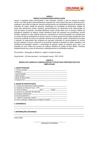 ANEXO I
                             MÉDICO INTERVENCIONISTA/REGULADOR:
exercer a regulação médica pré-hospitalar e inter hospitalar; conhecer a rede de serviços da região;
manter uma visão global e permanentemente atualizada dos meios disponíveis para o atendimento pré-
hospitalar e das portas de urgência, checando periodicamente sua capacidade operacional; recepção dos
chamados de auxílio, análise da demanda, classificação em prioridades de atendimento, seleção de
meios para atendimento (melhor resposta), acompanhamento do atendimento local, determinação do
local de destino do paciente, orientação telefônica; manter contato diário com os serviços médicos de
emergência integrados ao sistema; prestar assistência direta aos pacientes nas ambulâncias, quando
indicado, realizando os atos médicos possíveis e necessários ao nível pré-hospitalar nas unidades fixas
ou móveis da área de abrangência do serviço, exercer o controle operacional da equipe assistencial; fazer
controle de qualidade do serviço nos aspectos inerentes à sua profissão; avaliar o desempenho da equipe
e subsidiar os responsáveis pelo programa de educação continuada do serviço;obedecer às normas
técnicas vigentes no serviço; preencher os documentos inerentes à atividade do médico regulador e de
assistência pré-hospitalar; garantir a continuidade da atenção médica ao paciente grave, até a sua
recepção por outro médico nos serviços de urgência; obedecer ao Código de Ética Médica. Participar
obrigatoriamente dos cursos de treinamento e aperfeiçoamento (re-certificação periódica).

Pré-requisitos - Graduação em Medicina + registro no órgão de classe.

Carga-horária – 24 horas semanais – remuneração mensal – R$ 5.152,00

                                    ANEXO II
       MODELO DE CURRÍCULO COM RELAÇÃO DE TÍTULOS PARA PROCESSO SELETIVO
                                 SIMPLIFICADO

1. DADOS PESSOAIS
1.1 Nome completo: ______________________________________________
1.2Filiação: ______________________________________________________
1.3Nacionalidade: ________________________________________________
1.4Naturalidade: __________________________________________________
1.5Data de Nascimento:____________________________________________
1.6 Estado Civil: __________________________________________________

2. DADOS DE IDENTIFICAÇÃO
2.1 Carteira de Identidade e órgão expedidor: __________________________
2.2 Cadastro de Pessoa Física – CPF: ________________________________
2.3 Título de Eleitor ______________ Zona: ________ Seção: _____________
2.4 Número do certificado de reservista: _______________________________
2.5 Endereço Residencial: __________________________________________
2.6 EndereçoEletrônico: ____________________________________________
2.7 Telefone residencial e celular: ____________________________________
2.8 Outro endereço e telefone para contato ou recado: ___________________

3. EXPERIÊNCIA
____________________________________________________________________________________
____________________________________________________________________________________

4. INFORMAÇÕES ADICIONAIS:
____________________________________________________________________________________
____________________________________________________________________________________
Local e Data

                            ______________________________________
                                     Assinatura do Candidato
 