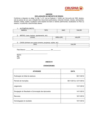 ANEXOIII
                                DECLARAÇÃO DE IMPOSTO DE RENDA
Conforme o disposto no artigo 13, §§ 1° e 2°, da Lei Federal n.° 8.429, de 2 de junho de 1992, declaro,
sob as penas da Lei, que a relação dos meus bens particulares, incluindo imóveis, móveis, semoventes,
dinheiro, títulos, ações e qualquer outra espécie de bens e valores patrimoniais, localizados no País ou
exterior, é conforme o discriminado abaixo:


    1-   AUTOMÓVEL/MOTO
          MARCA                              TIPO                     ANO                    VALOR


    2-   IMÓVEL (casa, terreno, apartamento, etc)
                       LOCAL                                 ÁREA (M²)                     VALOR


    3-   CAIXA (dinheiro em conta corrente, poupança, ações, etc)
                            TIPO                                                    VALOR


    Pato Branco, ______ de _____________________ de _________

    _____________________________________
    Nome:
    RG:
    CPF

                                              ANEXO IV

                                           CRONOGRAMA


                            ATIVIDADE                                               DATA


Publicação do Edital de abertura                                                            06/11/2012


Período de Inscrições                                                          06/11/2012 a 12/11/2012


Julgamento                                                                                  13/11/2012


Divulgação do Resultado e Convocação dos Aprovados                                          14/11/2012


Recursos                                                                                    16/11/2012


Homologação do resultado                                                                    19/11/2012
 