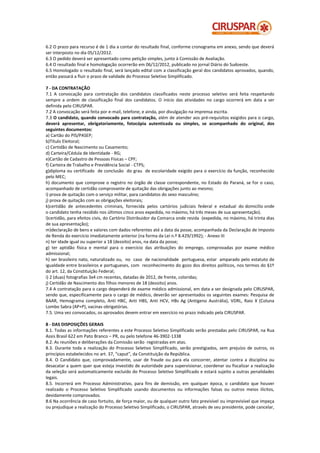 6.2 O prazo para recurso é de 1 dia a contar do resultado final, conforme cronograma em anexo, sendo que deverá
ser interposto no dia 05/12/2012.
6.3 O pedido deverá ser apresentado como petição simples, junto à Comissão de Avaliação.
6.4 O resultado final e homologação ocorrerão em 06/12/2012, publicado no jornal Diário do Sudoeste.
6.5 Homologado o resultado final, será lançado edital com a classificação geral dos candidatos aprovados, quando,
então passará a fluir o prazo de validade do Processo Seletivo Simplificado.

7 - DA CONTRATAÇÃO
7.1 A convocação para contratação dos candidatos classificados neste processo seletivo será feita respeitando
sempre a ordem de classificação final dos candidatos. O início das atividades no cargo ocorrerá em data a ser
definida pelo CIRUSPAR.
7.2 A convocação será feita por e-mail, telefone, e ainda, por divulgação na imprensa escrita.
7.3 O candidato, quando convocado para contratação, além de atender aos pré-requisitos exigidos para o cargo,
deverá apresentar, obrigatoriamente, fotocópia autenticada ou simples, se acompanhado do original, dos
seguintes documentos:
a) Cartão do PIS/PASEP;
b)Título Eleitoral;
c) Certidão de Nascimento ou Casamento;
d) Carteira/Cédula de Identidade - RG;
e)Cartão de Cadastro de Pessoas Físicas – CPF;
f) Carteira de Trabalho e Previdência Social - CTPS;
g)diploma ou certificado de conclusão do grau de escolaridade exigido para o exercício da função, reconhecido
pelo MEC;
h) documento que comprove o registro no órgão de classe correspondente, no Estado do Paraná, se for o caso,
acompanhado de certidão comprovante de quitação das obrigações junto ao mesmo;
i) prova de quitação com o serviço militar, para candidatos do sexo masculino;
j) prova de quitação com as obrigações eleitorais;
k)certidão de antecedentes criminais, fornecida pelos cartórios judiciais federal e estadual do domicílio onde
o candidato tenha residido nos últimos cinco anos expedida, no máximo, há três meses de sua apresentação).
l)certidão, para efeitos civis, do Cartório Distribuidor da Comarca onde resida (expedida, no máximo, há trinta dias
de sua apresentação);
m)declaração de bens e valores com dados referentes até a data da posse, acompanhada da Declaração de Imposto
de Renda do exercício imediatamente anterior (na forma da Lei n.º 8.429/1992); - Anexo III
n) ter idade igual ou superior a 18 (dezoito) anos, na data da posse;
g) ter aptidão física e mental para o exercício das atribuições do emprego, comprovadas por exame médico
admissional;
h) ser brasileiro nato, naturalizado ou, no caso de nacionalidade portuguesa, estar amparado pelo estatuto de
igualdade entre brasileiros e portugueses, com reconhecimento do gozo dos direitos políticos, nos termos do §1º
do art. 12, da Constituição Federal;
i) 2 (duas) fotografias 3x4 cm recentes, datadas de 2012, de frente, coloridas;
j) Certidão de Nascimento dos filhos menores de 18 (dezoito) anos.
7.4 A contratação para o cargo dependerá de exame médico admissional, em data a ser designada pelo CIRUSPAR,
sendo que, especificamente para o cargo de médico, deverão ser apresentados os seguintes exames: Pesquisa de
BAAR, Hemograma completo, Anti HBC, Anti HBS, Anti HCV, HBs Ag (Antígeno Austrália), VDRL, Raio X (Coluna
Lombo Sabra (AP+P), vacinas obrigatórias.
7.5. Uma vez convocados, os aprovados devem entrar em exercício no prazo indicado pela CIRUSPAR.

8 - DAS DISPOSIÇÕES GERAIS
8.1. Todas as informações referentes a este Processo Seletivo Simplificado serão prestadas pelo CIRUSPAR, na Rua
Assis Brasil 622 em Pato Branco – PR, ou pelo telefone 46-3902-1338
8.2. As reuniões e deliberações da Comissão serão registradas em atas.
8.3. Durante toda a realização do Processo Seletivo Simplificado, serão prestigiados, sem prejuízo de outros, os
princípios estabelecidos no art. 37, “caput”, da Constituição da República.
8.4. O Candidato que, comprovadamente, usar de fraude ou para ela concorrer, atentar contra a disciplina ou
desacatar a quem quer que esteja investido de autoridade para supervisionar, coordenar ou fiscalizar a realização
da seleção será automaticamente excluído do Processo Seletivo Simplificado e estará sujeito a outras penalidades
legais.
8.5. Incorrerá em Processo Administrativo, para fins de demissão, em qualquer época, o candidato que houver
realizado o Processo Seletivo Simplificado usando documentos ou informações falsas ou outros meios ilícitos,
devidamente comprovados.
8.6 Na ocorrência de caso fortuito, de força maior, ou de qualquer outro fato previsível ou imprevisível que impeça
ou prejudique a realização do Processo Seletivo Simplificado, o CIRUSPAR, através de seu presidente, pode cancelar,
 