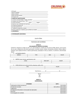 1.2Filiação: ______________________________________________________
1.3Nacionalidade: ________________________________________________
1.4Naturalidade: __________________________________________________
1.5Data de Nascimento:____________________________________________
1.6 Estado Civil: __________________________________________________
2. DADOS DE IDENTIFICAÇÃO
2.1 Carteira de Identidade e órgão expedidor: __________________________
2.2 Cadastro de Pessoa Física – CPF: ________________________________
2.3 Título de Eleitor ______________ Zona: ________ Seção: _____________
2.4 Número do certificado de reservista: _______________________________
2.5 Endereço Residencial: __________________________________________
2.6 EndereçoEletrônico: ____________________________________________
2.7 Telefone residencial e celular: ____________________________________
2.8 Outro endereço e telefone para contato ou recado: ___________________
3. EXPERIÊNCIA
______________________________________________________________________________________________
4. INFORMAÇÕES ADICIONAIS:
______________________________________________________________________________________________

                                           Local e Data.
                           _________________________________________
                                     Assinatura do Candidato

                                                      ANEXO III
                                     DECLARAÇÃO DE IMPOSTO DE RENDA
Conforme o disposto no artigo 13, §§ 1° e 2°, da Lei Federal n.° 8.429, de 2 de junho de 1992, declaro, sob as penas
da Lei, que a relação dos meus bens particulares, incluindo imóveis, móveis, semoventes, dinheiro, títulos, ações e
qualquer outra espécie de bens e valores patrimoniais, localizados no País ou exterior, é conforme o discriminado
abaixo:
     1- AUTOMÓVEL/MOTO
             MARCA                                 TIPO                          ANO                     VALOR


    2-   IMÓVEL (casa, terreno, apartamento, etc)
                          LOCAL                                      ÁREA (M²)                        VALOR


    3-   CAIXA (dinheiro em conta corrente, poupança, ações, etc)
                              TIPO                                                            VALOR


                                                Pato Branco, ______ de _____________________ de _________.
                                     _____________________________________
                                                      Nome:
                                                       RG:
                                                       CPF:

                                                    ANEXO IV
                                                  CRONOGRAMA

                                 ATIVIDADE                                                    DATA
Publicação do Edital de abertura                                                                      23/11/2012
Período de Inscrições                                                                    26/11/2012 a 30/11/2012
Julgamento                                                                                            03/12/2012
Divulgação do Resultado e Convocação dos Aprovados                                                    04/12/2012
Recursos                                                                                              05/12/2012
Homologação do resultado                                                                              06/12/2012
 