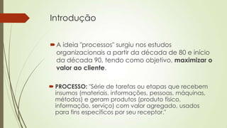 Introdução


 A ideia "processos" surgiu nos estudos
  organizacionais a partir da década de 80 e início
  da década 90, tendo como objetivo, maximizar o
  valor ao cliente.

 PROCESSO: "Série de tarefas ou etapas que recebem
  insumos (materiais, informações, pessoas, máquinas,
  métodos) e geram produtos (produto físico,
  informação, serviço) com valor agregado, usados
  para fins específicos por seu receptor."
 