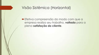 Visão Sistêmica (Horizontal)


 Efetiva compreensão do modo com que a
  empresa realiza seu trabalho, voltada para a
  plena satisfação do cliente.
 