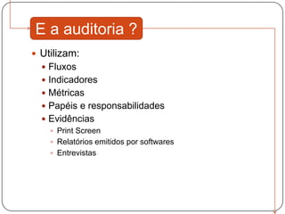 E a auditoria ?
 Utilizam:
   Fluxos
   Indicadores
   Métricas
   Papéis e responsabilidades
   Evidências
     Print Screen
     Relatórios emitidos por softwares
     Entrevistas
 