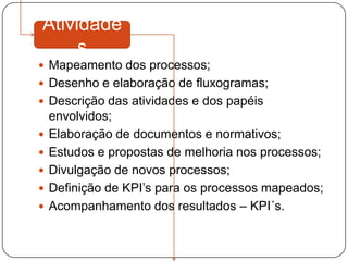 Atividade
     s
 Mapeamento dos processos;
 Desenho e elaboração de fluxogramas;
 Descrição das atividades e dos papéis
    envolvidos;
   Elaboração de documentos e normativos;
   Estudos e propostas de melhoria nos processos;
   Divulgação de novos processos;
   Definição de KPI’s para os processos mapeados;
   Acompanhamento dos resultados – KPI´s.
 