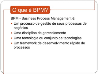 O que é BPM?
BPM - Business Process Management é:
 Um processo de gestão de seus processos de
  negócios
 Uma disciplina de gerenciamento
 Uma tecnologia ou conjunto de tecnologias
 Um framework de desenvolvimento rápido de
  processos
 