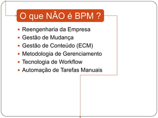 O que NÂO é BPM ?
 Reengenharia da Empresa
 Gestão de Mudança
 Gestão de Conteúdo (ECM)
 Metodologia de Gerenciamento
 Tecnologia de Workflow
 Automação de Tarefas Manuais
 