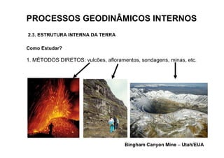 PROCESSOS GEODINÂMICOS INTERNOS
2.3. ESTRUTURA INTERNA DA TERRA

Como Estudar?

1. MÉTODOS DIRETOS: vulcões, afloramentos, sondagens, minas, etc.




                                     Bingham Canyon Mine – Utah/EUA
 