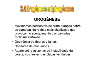 OROGÊNESE
• Movimentos horizontais de curta duração sobre
  as camadas de rochas mais elásticas e que
  provocam o soerguimento das camadas
  rochosas instáveis.
• Ocorrência de dobras e falhas
• Criadores de montanhas
• Atuam sobre as zonas de instabilidade da
  crosta, nos limites das placas tectônicas.
 