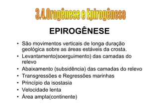 EPIROGÊNESE
• São movimentos verticais de longa duração
  geológica sobre as áreas estáveis da crosta.
• Levantamento(soerguimento) das camadas do
  relevo
• Abaixamento (subsidência) das camadas do relevo
• Transgressões e Regressões marinhas
• Princípio da isostasia
• Velocidade lenta
• Área ampla(continente)
 