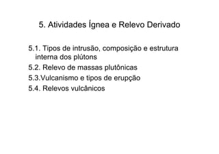 5. Atividades Ígnea e Relevo Derivado

5.1. Tipos de intrusão, composição e estrutura
  interna dos plútons
5.2. Relevo de massas plutônicas
5.3.Vulcanismo e tipos de erupção
5.4. Relevos vulcânicos
 