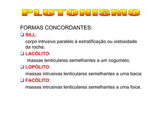 FORMAS CONCORDANTES:
 SILL:
 corpo intrusivo paralelo à estratificação ou xistosidade
 da rocha;
 LACÓLITO:
  massas lenticulares semelhantes a um cogumelo;
 LOPÓLITO:
 massas intrusivas lenticulares semelhantes a uma bacia
 FACÓLITO:
 massas intrusivas lenticulares semelhantes a uma foice.
 