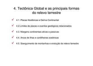 4. Tectônica Global e as principais formas
            do relevo terrestre
 4.1. Placas litosféricas e Deriva Continental

 4.2.Limites de placas e eventos geológicos relacionados

 4.3. Margens continentais ativas e passivas

 4.4. Arcos de ilhas e cordilheiras oceânicas

 4.5. Soerguimento de montanhas e evolução do relevo terrestre
 