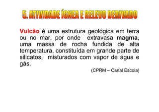 Vulcão é uma estrutura geológica em terra
ou no mar, por onde extravasa magma,
uma massa de rocha fundida de alta
temperatura, constituída em grande parte de
silicatos, misturados com vapor de água e
gás.
                         (CPRM – Canal Escola)
 
