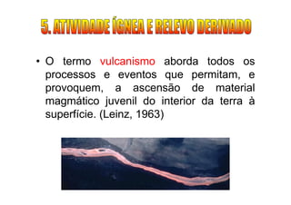 • O termo vulcanismo aborda todos os
  processos e eventos que permitam, e
  provoquem, a ascensão de material
  magmático juvenil do interior da terra à
  superfície. (Leinz, 1963)
 