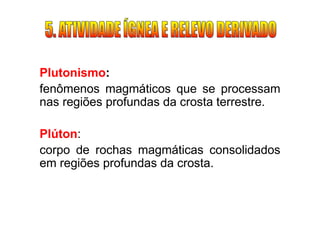 Plutonismo:
fenômenos magmáticos que se processam
nas regiões profundas da crosta terrestre.

Plúton:
corpo de rochas magmáticas consolidados
em regiões profundas da crosta.
 