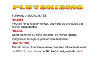 FORMAS DISCORDANTES:
•DIQUES:
intrusão ígnea tabular vertical, que corta as estruturas das
rochas circundantes.
•NECKS:
Corpo cilindríco ou cone truncado, de rochas ígneas,
realçado na topografia pela erosão diferencial.
•BATÓLITOS:
Grande corpo plutônico intrusivo com área aflorante de mais
de 100km2; com menos de 100 km2 é designado de stock.
 