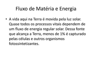 Fluxo de Matéria e Energia 
• A vida aqui na Terra é movida pela luz solar. 
Quase todos os processos vitais dependem de 
um fluxo de energia regular solar. Dessa fonte 
que alcança a Terra, menos de 1% é capturado 
pelas células e outros organismos 
fotossintetizantes. 
 