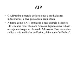 ATP 
• O ATP retira a energia do local onde é produzida (as 
mitocôndrias) e leva para onde é requisitada. 
• A forma como o ATP armazena e cede energia é simples. 
Ela tem uma base, chamada Adenina, ligada a uma Ribose - 
o conjunto é o que se chama de Adenosina. Essa adenosina 
se liga a três moléculas de Fosfato, daí o nome "trifosfato". 
 