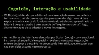 Cognição, interação e usabilidade
• Wolf (2007) defende que a leitura é uma invenção humana que reflete a
  forma como o cérebro se reorganiza para aprender algo novo. A tese
  exposta na obra acerca do funcionamento do cérebro no aprendizado da
  leitura é de que o órgão é uma espécie de “arquitetura aberta”, logo,
  altamente capaz de se adaptar a novas linguagens.


• As metáforas das interfaces elencadas por Scolari (2004) – conversacional,
  instrumental, superficial e espacial – revelam a constante negociação
  entre o designer e o usuário no processo de interatividade, e o papel que
  cada um deles assume neste processo.
 