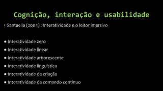 Cognição, interação e usabilidade
• Santaella (2004) : Interatividade e o leitor imersivo


● Interatividade zero
● Interatividade linear
● Interatividade arborescente
● Interatividade linguística
● Interatividade de criação
● Interatividade de comando contínuo
 