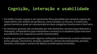 Cognição, interação e usabilidade

• Em Saffer (2009), o gesto é um movimento físico percebido por sensores capazes de
  respondê-los sem auxílios de periféricos, como teclados ou mouses. A maioria dos
  gestos interativos pode ser caracterizada em duas categorias: touchscreen e free form.
• As interfaces gestuais são constituídas por três elementos: sensores (que detectam a
  interação), comparadores (que interpretam o evento) e os atuadores (que executam
  procedimentos em resposta ao evento interpretado).
• Explica que os gestos possuem algumas atribuições fundamentais a serem analisadas:
  porte, posição, movimento, duração, sequência, número de participantes, pressão,
  tamanho, orientação e número de objetos (combinações) envolvidos.
 