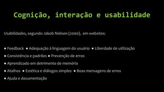 Cognição, interação e usabilidade

Usabilidades, segundo Jakob Nielsen (2000), em websites:


● Feedback ● Adequação à linguagem do usuário ● Liberdade de utilização
● Consistência e padrões ● Prevenção de erros
● Aprendizado em detrimento de memória
● Atalhos ● Estética e diálogos simples ● Boas mensagens de erros
● Ajuda e documentação
 