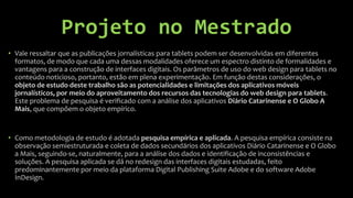 Projeto no Mestrado
• Vale ressaltar que as publicações jornalísticas para tablets podem ser desenvolvidas em diferentes
  formatos, de modo que cada uma dessas modalidades oferece um espectro distinto de formalidades e
  vantagens para a construção de interfaces digitais. Os parâmetros de uso do web design para tablets no
  conteúdo noticioso, portanto, estão em plena experimentação. Em função destas considerações, o
  objeto de estudo deste trabalho são as potencialidades e limitações dos aplicativos móveis
  jornalísticos, por meio do aproveitamento dos recursos das tecnologias do web design para tablets.
  Este problema de pesquisa é verificado com a análise dos aplicativos Diário Catarinense e O Globo A
  Mais, que compõem o objeto empírico.


• Como metodologia de estudo é adotada pesquisa empírica e aplicada. A pesquisa empírica consiste na
  observação semiestruturada e coleta de dados secundários dos aplicativos Diário Catarinense e O Globo
  a Mais, seguindo-se, naturalmente, para a análise dos dados e identificação de inconsistências e
  soluções. A pesquisa aplicada se dá no redesign das interfaces digitais estudadas, feito
  predominantemente por meio da plataforma Digital Publishing Suite Adobe e do software Adobe
  InDesign.
 