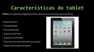 Características do tablet
Tablet: um aparelho digital portátil, pessoal e em formato de prancheta.


Características :
• Portabilidade
• Personalização
• Acesso à internet
• Suporte multimídia
• Tela touchscreen (sensível ao toque)
• Dupla orientação de layout
 