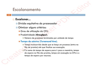 r
e
a
t
e
d
i
n
M
a
s
t
e
r
P
D
F
E
d
i
t
o
r
r
e
a
t
e
d
i
n
M
a
s
t
e
r
P
D
F
E
d
i
t
o
r
Escalonamento
13
 Escalonar...
 Divisão equitativa do processador
 Otimizar alguns critérios:
 Grau de utilização da CPU.
 Produtividade (throughput).
 Número de processos terminados por unidade de tempo
 Tempo de retorno (Turnaround time).
 Tempo transcorrido desde que se lança um processo (entra na
fila de prontos) até que finalize sua execução.
 É a soma do tempo de espera para ir para a memória, tempo
de espera na fila dos prontos, tempo em execução na CPU e o
tempo de espera por recursos.
 