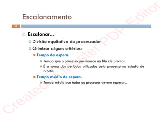 r
e
a
t
e
d
i
n
M
a
s
t
e
r
P
D
F
E
d
i
t
o
r
r
e
a
t
e
d
i
n
M
a
s
t
e
r
P
D
F
E
d
i
t
o
r
Escalonamento
14
 Escalonar...
 Divisão equitativa do processador
 Otimizar alguns critérios:
 Tempo de espera.
 Tempo que o processo permanece na fila de prontos.
 É a soma dos períodos utilizados pelo processo no estado de
Pronto.
 Tempo médio de espera.
 Tempo médio que todos os processos devem esperar...
 
