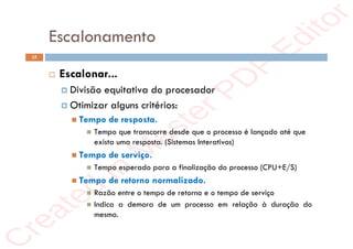r
e
a
t
e
d
i
n
M
a
s
t
e
r
P
D
F
E
d
i
t
o
r
r
e
a
t
e
d
i
n
M
a
s
t
e
r
P
D
F
E
d
i
t
o
r
Escalonamento
15
 Escalonar...
 Divisão equitativa do procesador
 Otimizar alguns critérios:
 Tempo de resposta.
 Tempo que transcorre desde que o processo é lançado até que
exista uma resposta. (Sistemas Interativos)
 Tempo de serviço.
 Tempo esperado para a finalização do processo (CPU+E/S)
 Tempo de retorno normalizado.
 Razão entre o tempo de retorno e o tempo de serviço
 Indica a demora de um processo em relação à duração do
mesmo.
 
