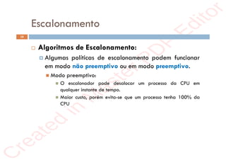 r
e
a
t
e
d
i
n
M
a
s
t
e
r
P
D
F
E
d
i
t
o
r
r
e
a
t
e
d
i
n
M
a
s
t
e
r
P
D
F
E
d
i
t
o
r
Escalonamento
18
 Algoritmos de Escalonamento:
 Algumas políticas de escalonamento podem funcionar
em modo não preemptivo ou em modo preemptivo.
 Modo preemptivo:
 O escalonador pode desalocar um processo da CPU em
qualquer instante de tempo.
 Maior custo, porém evita-se que um processo tenha 100% da
CPU
 