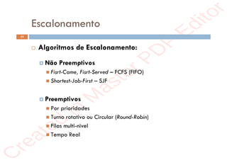 r
e
a
t
e
d
i
n
M
a
s
t
e
r
P
D
F
E
d
i
t
o
r
r
e
a
t
e
d
i
n
M
a
s
t
e
r
P
D
F
E
d
i
t
o
r
Escalonamento
19
 Algoritmos de Escalonamento:
 Não Preemptivos
 Fisrt-Came, Fisrt-Served – FCFS (FIFO)
 Shortest-Job-First – SJF
 Preemptivos
 Por prioridades
 Turno rotativo ou Circular (Round-Robin)
 Filas multi-nivel
 Tempo Real
 