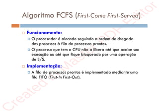 r
e
a
t
e
d
i
n
M
a
s
t
e
r
P
D
F
E
d
i
t
o
r
r
e
a
t
e
d
i
n
M
a
s
t
e
r
P
D
F
E
d
i
t
o
r
Algoritmo FCFS (First-Come First-Served)
 Funcionamento:
 O procesador é alocado seguindo a ordem de chegada
dos processos à fila de processos prontos.
 O processo que tem a CPU não a libera até que acabe sua
execução ou até que fique bloqueado por uma operação
de E/S.
 Implementação:
 A fila de processos prontos é implementada mediante uma
fila FIFO (First-In First-Out).
 