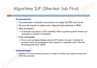 r
e
a
t
e
d
i
n
M
a
s
t
e
r
P
D
F
E
d
i
t
o
r
r
e
a
t
e
d
i
n
M
a
s
t
e
r
P
D
F
E
d
i
t
o
r
Algoritmo SJF (Shortest Job First)
 Funcionamento:
 O processador é alocado ao processo com etapa de CPU mais breve.
 Em caso de empate se aplica outro algoritmo (normalmente o FIFO).
 Não preemptivo
 O processo que possui a CPU somente a libera quando quando termina sua
execução ou quando se bloqueia
 Com preempção
 Se um outro processo chegar pico de CPU menor do que o restante do
processo atual, há preempção. Esse esquema é conhecido como “Shortest
Remaining Time First” (SRTF).
 Implementação:
 Ordena a fila de processos prontos em função do tempo das seguintes etapas de
CPU dos processos.
 