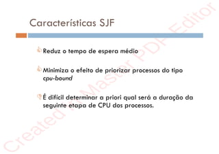 r
e
a
t
e
d
i
n
M
a
s
t
e
r
P
D
F
E
d
i
t
o
r
r
e
a
t
e
d
i
n
M
a
s
t
e
r
P
D
F
E
d
i
t
o
r
Características SJF
Reduz o tempo de espera médio
Minimiza o efeito de priorizar processos do tipo
cpu-bound
É difícil determinar a priori qual será a duração da
seguinte etapa de CPU dos processos.
 